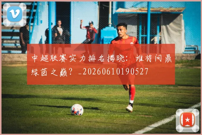 中超联赛实力排名揭晓：谁将问鼎绿茵之巅？_20260610190527