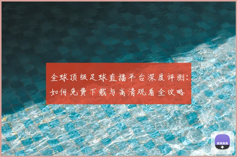 全球顶级足球直播平台深度评测：如何免费下载与高清观看全攻略