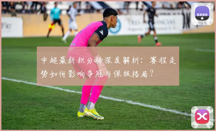 中超最新积分榜深度解析：赛程走势如何影响争冠与保级格局？