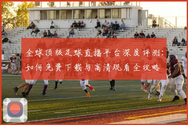 全球顶级足球直播平台深度评测：如何免费下载与高清观看全攻略