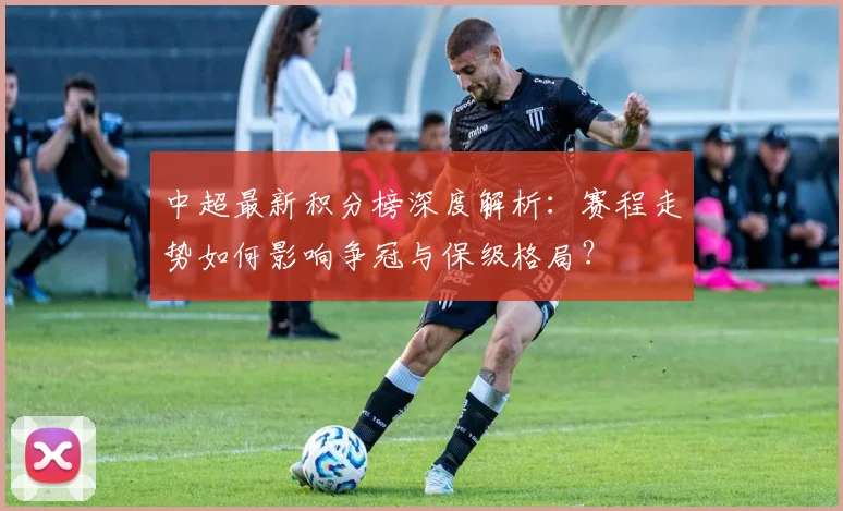 中超最新积分榜深度解析：赛程走势如何影响争冠与保级格局？